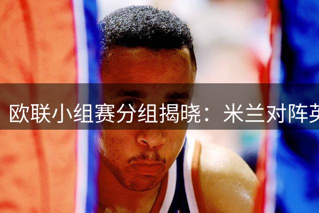 欧联小组赛分组揭晓：米兰对阵英伦双雄，皇社迎战英超劲旅